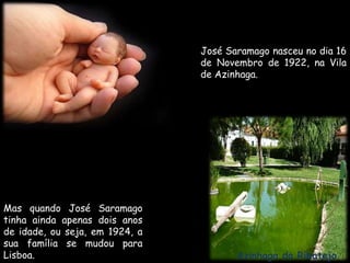 José Saramago nasceu no dia 16 de Novembro de 1922, na Vila de Azinhaga.Mas quando José Saramago tinha ainda apenas dois anos de idade, ou seja, em 1924, a sua família se mudou para Lisboa.Azinhaga do Ribatejo