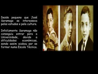 Desde pequeno que José Saramago se interessava pelos estudos e pela cultura.Infelizmente Saramago não conseguiu entrar para a Universidade, devido a dificuldades económicas, sendo assim acabou por se formar numa Escola Técnica.