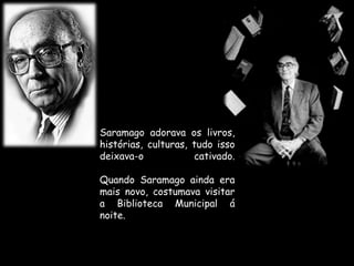 Saramago adorava os livros, histórias, culturas, tudo isso deixava-o cativado.Quando Saramago ainda era mais novo, costumava visitar a Biblioteca Municipal á noite.