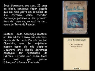 José Saramago, aos seus 25 anos de idade, consegue fazer daquilo que ele mais gosta um princípio da sua carreira, como escritor.Saramago publicou o seu primeiro livro de romance, ao qual se dá o nome de Terra do PecadoContudo  José Saramago mostrou ao seu editor o livro que escreveu depois de Terra do Pecado que foi, Clarabóia, mas foi rejeitado, mesmo assim ele não desistiu.Dezanove anos depois Saramago consegue ser Funcionário da Editorial Estudos Cor, assim troca a prosa por poesia.E lançou Os Poemas Possíveis.