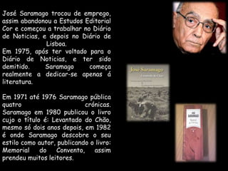 José Saramago trocou de emprego, assim abandonou a Estudos Editorial Cor e começou a trabalhar no Diário de Noticias, e depois no Diário de Lisboa.Em 1975, após ter voltado para o Diário de Noticias, e ter sido demitido. Saramago começa realmente a dedicar-se apenas á literatura.Em 1971 até 1976 Saramago pública quatro crónicas.Saramago em 1980 publicou o livro cujo o título é: Levantado do Chão, mesmo só dois anos depois, em 1982 é onde Saramago descobre o seu estilo como autor, publicando o livro: Memorial do Convento, assim prendeu muitos leitores.