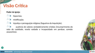 José Saramago, Memorial do convento
Poder da Igreja:
mistificação;
hipocrisia;
Visão Crítica
injustiça e perseguição religiosa (fogueiras da Inquisição);
ausência de valores verdadeiramente cristãos (incumprimento do
voto de castidade, revela vaidade e incapacidade em perdoar, comete
assassínios).
 