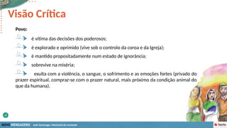 José Saramago, Memorial do convento
Povo:
é explorado e oprimido (vive sob o controlo da coroa e da Igreja);
é vítima das decisões dos poderosos;
Visão Crítica
é mantido propositadamente num estado de ignorância;
sobrevive na miséria;
exulta com a violência, o sangue, o sofrimento e as emoções fortes (privado do
prazer espiritual, compraz-se com o prazer natural, mais próximo da condição animal do
que da humana).
 