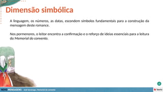 José Saramago, Memorial do convento
A linguagem, os números, as datas, escondem símbolos fundamentais para a construção da
mensagem deste romance.
Nos pormenores, o leitor encontra a confirmação e o reforço de ideias essenciais para a leitura
do Memorial do convento.
Dimensão simbólica
 