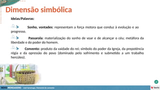 José Saramago, Memorial do convento
Ideias/Palavras:
Sonho, vontades: representam a força motora que conduz à evolução e ao
progresso.
Dimensão simbólica
Passarola: materialização do sonho de voar e de alcançar o céu; metáfora da
liberdade e do poder do homem.
Convento: produto da vaidade do rei; símbolo do poder da Igreja, da prepotência
régia e da opressão do povo (dominado pelo sofrimento e submetido a um trabalho
hercúleo).
 