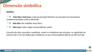José Saramago, Memorial do convento
Apelidos:
Sete-Sóis e Sete-Luas: união do princípio feminino ao masculino em harmoniosa
complementaridade; união e plenitude.
Dimensão simbólica
Sete-Sóis: dia; trabalho; força física;
Sete-Luas: noite; magia; transcendência; sonho.
A junção dos dois concretiza a perfeição, visível no simbolismo das alcunhas, no significado do
número sete e nas três sílabas que constituem os seus nomes próprios (Bal-ta-sar; Bli-mun-da).
 