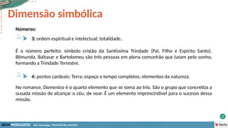 José Saramago, Memorial do convento
Números:
3: ordem espiritual e intelectual; totalidade..
Dimensão simbólica
4: pontos cardeais; Terra; espaço e tempo completos; elementos da natureza.
No romance, Domenico é o quarto elemento que se soma ao trio. São o grupo que concretiza a
ousada missão de alcançar o céu, de voar. É um elemento imprescindível para o sucesso dessa
missão.
É o número perfeito: símbolo cristão da Santíssima Trindade (Pai, Filho e Espírito Santo).
Blimunda, Baltasar e Bartolomeu são três pessoas em plena comunhão que lutam pelo sonho,
formando a Trindade Terrestre.
 