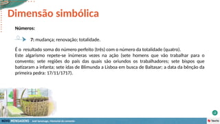 José Saramago, Memorial do convento
Números:
7: mudança; renovação; totalidade.
Dimensão simbólica
É o resultado soma do número perfeito (três) com o número da totalidade (quatro).
Este algarismo repete-se inúmeras vezes na ação (sete homens que vão trabalhar para o
convento; sete regiões do país das quais são oriundos os trabalhadores; sete bispos que
batizaram a infanta; sete idas de Blimunda a Lisboa em busca de Baltasar; a data da bênção da
primeira pedra: 17/11/1717).
 