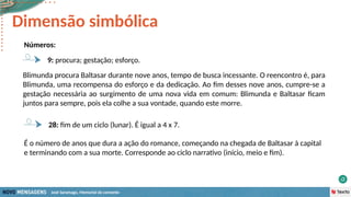 José Saramago, Memorial do convento
Números:
28: fim de um ciclo (lunar). É igual a 4 x 7.
Dimensão simbólica
É o número de anos que dura a ação do romance, começando na chegada de Baltasar à capital
e terminando com a sua morte. Corresponde ao ciclo narrativo (início, meio e fim).
9: procura; gestação; esforço.
Blimunda procura Baltasar durante nove anos, tempo de busca incessante. O reencontro é, para
Blimunda, uma recompensa do esforço e da dedicação. Ao fim desses nove anos, cumpre-se a
gestação necessária ao surgimento de uma nova vida em comum: Blimunda e Baltasar ficam
juntos para sempre, pois ela colhe a sua vontade, quando este morre.
 