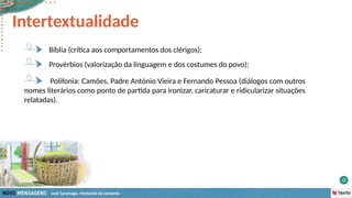 José Saramago, Memorial do convento
Bíblia (crítica aos comportamentos dos clérigos);
Provérbios (valorização da linguagem e dos costumes do povo);
Polifonia: Camões, Padre António Vieira e Fernando Pessoa (diálogos com outros
nomes literários como ponto de partida para ironizar, caricaturar e ridicularizar situações
relatadas).
Intertextualidade
 