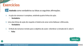 José Saramago, Memorial do convento
A. A ação do romance é complexa, existindo quatro linhas de ação.
B. Uma das linhas de ação diz respeito à história de amor entre Baltasar e Blimunda.
C. O título do romance remete para o objetivo do autor: relembrar o reinado de D. João V.
• Verdadeira
• Verdadeira
• Falsa
1 Assinala como verdadeiras ou falsas as seguintes afirmações.
Solução
Exercícios
 