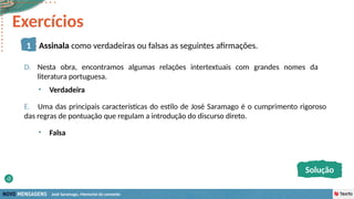 José Saramago, Memorial do convento
D. Nesta obra, encontramos algumas relações intertextuais com grandes nomes da
literatura portuguesa.
E. Uma das principais características do estilo de José Saramago é o cumprimento rigoroso
das regras de pontuação que regulam a introdução do discurso direto.
• Verdadeira
• Falsa
1 Assinala como verdadeiras ou falsas as seguintes afirmações.
Solução
Exercícios
 