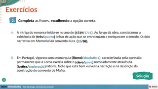 José Saramago, Memorial do convento
Exercícios
2.2 Mensagem aproxima-se da obra Os Lusíadas, uma vez que…
a) … ambas as obras têm como tema central o nacionalismo.
b) … têm ambas a mesma autoria.
c) … são as duas obras de caráter poético.
d) … ambas são escritas em português contemporâneo.
2. Completa as frases, escolhendo a opção correta.
A. A intriga do romance inicia-se no ano de (1739/1711). Ao longo da obra, constatamos a
existência de (três/quatro) linhas de ação que se entrecruzam e enriquecem o enredo. O ciclo
narrativo em Memorial do convento dura (28/30).
B. Em Portugal, vigorava uma monarquia (liberal/absolutista), caracterizada pela opressão
permanente que a Coroa exercia sobre o (clero/povo) nomeadamente através da
(justiça/exploração) laboral, facto que está bem visível na narração e na descrição da
construção do convento de Mafra.
(três/quatro)
(1739/1711).
(28/30).
(clero/povo)
(liberal/absolutista)
(justiça/exploração)
Solução
 