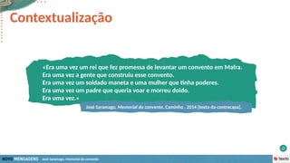 José Saramago, Memorial do convento
Contextualização
«Era uma vez um rei que fez promessa de levantar um convento em Mafra.
Era uma vez a gente que construiu esse convento.
Era uma vez um soldado maneta e uma mulher que tinha poderes.
Era uma vez um padre que queria voar e morreu doido.
Era uma vez.»
José Saramago, Memorial do convento, Caminho , 2014 [texto da contracapa].
 