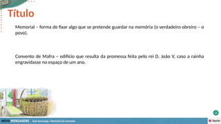 José Saramago, Memorial do convento
Memorial – forma de fixar algo que se pretende guardar na memória (o verdadeiro obreiro – o
povo).
Convento de Mafra – edifício que resulta da promessa feita pelo rei D. João V, caso a rainha
engravidasse no espaço de um ano.
Título
 