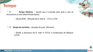 José Saramago, Memorial do convento
– Século XVIII – Reinado de D. João V – 1711 a 1739
Tempo da narrativa – duração da ação (28 anos):
– Desde a promessa de D. João V (1711) à condenação de Baltasar
(1739)
Tempo histórico – aquele que é evocado pela ação e que se
circunscreve a uma determinada época:
Tempo
 