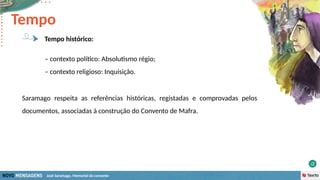 José Saramago, Memorial do convento
– contexto político: Absolutismo régio;
– contexto religioso: Inquisição.
Tempo
Tempo histórico:
Saramago respeita as referências históricas, registadas e comprovadas pelos
documentos, associadas à construção do Convento de Mafra.
 