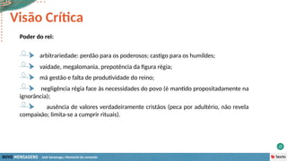 José Saramago, Memorial do convento
Poder do rei:
vaidade, megalomania, prepotência da figura régia;
arbitrariedade: perdão para os poderosos; castigo para os humildes;
Visão Crítica
má gestão e falta de produtividade do reino;
negligência régia face às necessidades do povo (é mantido propositadamente na
ignorância);
ausência de valores verdadeiramente cristãos (peca por adultério, não revela
compaixão; limita-se a cumprir rituais).
 
