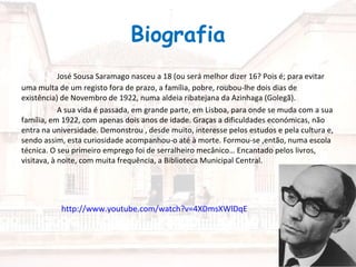 Biografia
            José Sousa Saramago nasceu a 18 (ou será melhor dizer 16? Pois é; para evitar
uma multa de um registo fora de prazo, a família, pobre, roubou-lhe dois dias de
existência) de Novembro de 1922, numa aldeia ribatejana da Azinhaga (Golegã).
            A sua vida é passada, em grande parte, em Lisboa, para onde se muda com a sua
família, em 1922, com apenas dois anos de idade. Graças a dificuldades económicas, não
entra na universidade. Demonstrou , desde muito, interesse pelos estudos e pela cultura e,
sendo assim, esta curiosidade acompanhou-o até à morte. Formou-se ,então, numa escola
técnica. O seu primeiro emprego foi de serralheiro mecânico… Encantado pelos livros,
visitava, à noite, com muita frequência, a Biblioteca Municipal Central.




           http://www.youtube.com/watch?v=4XDmsXWlDqE
 