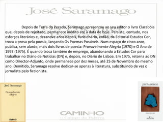 Depois de Terra do Pecado, Saramago apresentou ao seu editor o livro Clarabóia
que, depois de rejeitado, permanece inédito até à data de hoje. Persiste, contudo, nos
esforços literários e, dezanove anos depois, funcionário, então, da Editorial Estudos Cor,
troca a prosa pela poesia, lançando Os Poemas Possíveis. Num espaço de cinco anos,
publica, sem alarde, mais dois livros de poesia: Provavelmente Alegria (1970) e O Ano de
1993 (1975). É quando troca também de emprego, abandonando a Estudos Cor para
trabalhar no Diário de Notícias (DN) e, depois, no Diário de Lisboa. Em 1975, retorna ao DN
como Director-Adjunto, onde permanece por dez meses, até 25 de Novembro do mesmo
ano. Demitido, Saramago resolve dedicar-se apenas à literatura, substituindo de vez o
jornalista pelo ficcionista.
 