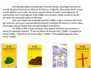 Três décadas depois de publicado Terra do Pecado, Saramago retornou ao
mundo da prosa ficcional com Manual de Pintura e Caligrafia. Mas ainda não foi aí que
o autor definiu o seu estilo. As marcas características do estilo "saramaguiano" só
apareceriam com Levantado do Chão (1980), livro no qual o autor retrata a vida de
privações da população pobre do Alentejo.
           Dois anos depois de Levantado do Chão (1982), surge o romance Memorial
do Convento, livro que conquista definitivamente a atenção de leitores e críticos. Nele,
Saramago misturou factos reais com personagens inventados.
           De 1980 a 1991, o autor escreveu mais quatro romances que remetem a
factos da realidade material: “O Ano da Morte de Ricardo Reis” (1984) “A Jangada de
Pedra”(1986), “História do Cerco de Lisboa” (1989) e “O Evangelho Segundo Jesus
Cristo” (1991).
 