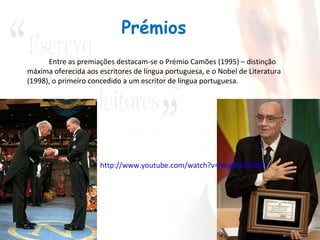 Prémios
      Entre as premiações destacam-se o Prémio Camões (1995) – distinção
máxima oferecida aos escritores de língua portuguesa, e o Nobel de Literatura
(1998), o primeiro concedido a um escritor de língua portuguesa.




                      http://www.youtube.com/watch?v=lWpM5A5lBMI
 