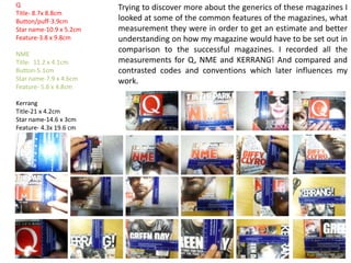 Research little aspects like font size, picture size and type of shot ECT. The representation of Q magazine has a vague and widespread target audience. From the aesthetic look and style of the magazine, it isn’t at all clear what stereotype, demographic, social class or age range. This is why Q is recognised as “The UK’s Biggest Music Magazine” as advertised on the top banner. Its always more personal to a target audience if you appeal exactly to their every needs, but a magazine like Q  appeals to just about everyone in some way. The Q logo is placed in the top-left corner out of the way as it is not the main feature for drawing in the target audience. It is cleverly placed next to the eye line of Lady Gaga as a secondary place in where the consumer looks.The main image it centred in the middle of the magazine front cover as the main emphasis of the magazine issue. The image of Lady Gaga is a long/medium shot in direct audience address. The full body shot conveys L.G’s gesture and image in the way she is standing and we get a sense of her persona as an artist. Her informal register of slightly slouching, combined with the direct audience address makes it more relaxed and creates a more personal connection to the reader, it also adds to L.G’s image of rebellious personality makes the image of the magazine  look different to the ‘norm’ and offers ideology to the target audience to helps them escape away from their daily life; this relates to the uses and gratifications theory. The Mis En Scene of L.G portrays her in a revealing shot- half naked- then juxtaposed with extravagant, unusual attire, the style of L.G also has intertextual image reference to auteur director Tim Burton’s style of quirky disproportional features. L.G’s image has extravagant features such as her hair being big and elongated creates a quirky look. This conveys the image of L.G’s individual and unusual persona. The naked torso of L.G conveys that this is her in her most natural, purest form, strip her down to her most simplest form and this is her-still mysterious and unusual-which makes the target audience want to know what more there is to her and excited about what else could be in this magazine if she is the leading representation of the magazine. Additionally to this, the two primary colours of  L.G’s image is Black and White, with her natural features: skin, hair, face  has connotations again to purity and good-will. Is then juxtaposed with the Black quirky clothing which have connotations to mysterious and sophistication-which contrasts and compliments L.G ‘s image of rebellious and normal persona, making her an idol/icon to the target audience. The metallic grey background conveys sophistication and expensive and creates a sense of a luxury item around the magazine. More importantly the grey is a fairly dull colour and emphasises the main image with the defined colour features.The top banner is placed behind the main image in opposite contrasting colours to the rest of the colour scheme of the magazine. It makes the banner stand out with the black on white colour, black connotates to sophistication and  professionalism. The white then contrasts with connotations of naturalism and purity and both combined together convey  the seriousness of the title ‘The UK’s Biggest Music Magazine’ and gives the magazine high reputation.The font throughout the magazine differs according to the importance of the feature in the magazine. “Lady Gaga” has been put in a very large elegant font as it is the main feature and gives sophistication to the representation of her as an artist. The Photoshop editing of the positioning of the name behind, and in front is done for entertainment purposes. The added features are all done in text format which indicates that the target audience are more intellectual and have more time to read the magazine.