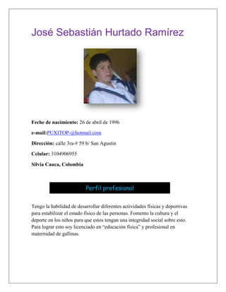 José Sebastián Hurtado Ramírez<br />Feche de nacimiento: 26 de abril de 1996<br />e-mail: PUXITOP-@hotmail.com<br />Dirección: calle 3ra-# 59 b/ San Agustin<br />Celular: 3104906955<br />Silvia Cauca, Colombia<br />624840-635Perfil profesionalPerfil profesional<br /> Tengo la habilidad de desarrollar diferentes actividades físicas y deportivas para estabilizar el estado físico de las personas. Fomento la cultura y el deporte en los niños para que estos tengan una integridad social sobre esto. Para lograr esto soy licenciado en “educación física” y profesional en maternidad de gallinas.<br />10153655080Estudios00Estudios<br />Escuela “Adriano muñoz” (primaria)<br />Colegio “Ezequiel Hurtado” (secundaria)<br />“Universidad del valle” (profesional)<br />1091565346710Experiencia laboral0Experiencia laboral<br />Colegio “Sagrado Corazón De Jesús”<br />Profesor- Educación  física<br />Funciones: Enseñar diferentes deportes y actividades físicas para los estudiantes.<br />13 de marzo del 2006 – 21 de junio de 2011<br />Jefe inmediato: Benito Camelas<br />Teléfono: 3207814201 fax: 3456899<br />1205865318135Cultura y deporte00Cultura y deporte<br />-Estabilización física.<br />-Profesional en baile.<br />-profesional en educación física<br />1329689100330Referencias profesionales0Referencias profesionales<br /> <br />Angie Santana <br />Propietaria de empresa de diseños. <br />Teléfono: 324 3452<br />Fax: 345 2345<br />Celular: 320 707 5184<br />Jhon Sebastián Zape<br />Profesional en idiomas <br />Teléfono: 234 1234<br />Fax: 675 4567<br />Celular: 321 304 1344<br />144399038735Referencias  familiares00Referencias  familiares<br />Rodrigo Hurtado (padre)<br />Comerciante<br />Celular: 320 745 8846<br />Jesús Hurtado (abuelo paterno)<br />Comerciante <br />Celular: 310 396 8698<br />13201655080Anécdota0Anécdota<br />Cuando gane el trofeo de mejor bailarín en el concurso de danza departamental. Fue uno de los mejores momentos de mi vida también cuando nacieron mis hermosas hermanas fue algo muy emocionante  y satisfactorio.<br />1771653422650<br />José Sebastián Hurtado Ramírez <br />T.I. 960415421 de Silvia Cauca<br />