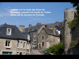 capitale sur la route des Ducs de
Bretagne, Josselin fut fondé au 11ème
siècle par le vicomte du Porhoët.

 