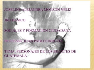 JOSELINE ALEJANDRA MONZON VELIZ

3RO BASICO

SOCIALES Y FORMACION CIUDADANA

PROFESOR JUAN PABLO URRUTIA

TEMA: PERSONAJES DE LOS BILLETES DE
GUATEMALA
 