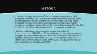 HISTORIA
 El término “inteligencia artificial” fue acuñado formalmente en 1956
durante la conferencia de Darthmounth, más para entonces ya se había
estado trabajando en ello durante cinco años en los cuales se había
propuesto muchas definiciones distintas que en ningún caso habían
logrado ser aceptadas totalmente por la comunidad investigadora. La IA es
una de las disciplinas más nuevas junto con la genética moderna.
 Las ideas más básicas se remontan a los griegos, antes de
Cristo. Aristóteles (384-322 a. C.) fue el primero en describir un conjunto
de reglas que describen una parte del funcionamiento de la mente para
obtener conclusiones racionales, y Ctesibio de Alejandría (250 a. C.)
construyó la primera máquina auto controlada, un regulador del flujo de
agua (racional pero sin razonamiento).
 