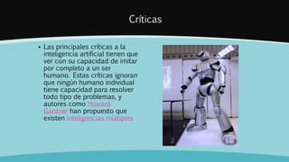 Críticas
 Las principales críticas a la
inteligencia artificial tienen que
ver con su capacidad de imitar
por completo a un ser
humano. Estas críticas ignoran
que ningún humano individual
tiene capacidad para resolver
todo tipo de problemas, y
autores como Howard
Gardner han propuesto que
existen inteligencias múltiples
 