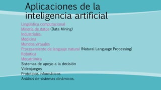 Aplicaciones de la
inteligencia artificial
Lingüística computacional
Minería de datos (Data Mining)
Industriales.
Medicina
Mundos virtuales
Procesamiento de lenguaje natural (Natural Language Processing)
Robótica
Mecatrónica
Sistemas de apoyo a la decisión
Videojuegos
Prototipos informáticos
Análisis de sistemas dinámicos.
 