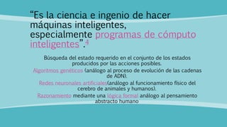 “Es la ciencia e ingenio de hacer
máquinas inteligentes,
especialmente programas de cómputo
inteligentes”.4
Búsqueda del estado requerido en el conjunto de los estados
producidos por las acciones posibles.
Algoritmos genéticos (análogo al proceso de evolución de las cadenas
de ADN).
Redes neuronales artificiales(análogo al funcionamiento físico del
cerebro de animales y humanos).
Razonamiento mediante una lógica formal análogo al pensamiento
abstracto humano
 