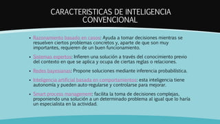 CARACTERISTICAS DE INTELIGENCIA
CONVENCIONAL
 Razonamiento basado en casos: Ayuda a tomar decisiones mientras se
resuelven ciertos problemas concretos y, aparte de que son muy
importantes, requieren de un buen funcionamiento.
 Sistemas expertos: Infieren una solución a través del conocimiento previo
del contexto en que se aplica y ocupa de ciertas reglas o relaciones.
 Redes bayesianas: Propone soluciones mediante inferencia probabilística.
 Inteligencia artificial basada en comportamientos: esta inteligencia tiene
autonomía y pueden auto-regularse y controlarse para mejorar.
 Smart process management: facilita la toma de decisiones complejas,
proponiendo una solución a un determinado problema al igual que lo haría
un especialista en la actividad.
 