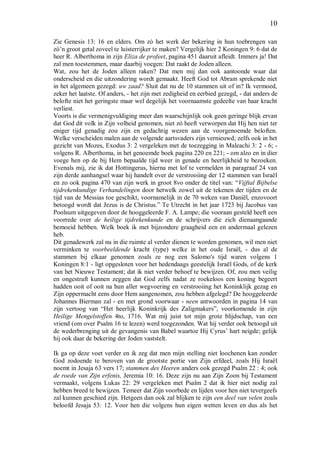 10
Zie Genesis 13: 16 en elders. Om zó het werk der bekering in hun toebrengen van
zó’n groot getal zoveel te luisterrijker te maken? Vergelijk hier 2 Koningen 9: 6 dat de
heer R. Alberthoma in zijn Eliza de profeet, pagina 451 daaruit afleidt. Immers ja! Dat
zal men toestemmen, maar daarbij voegen: Dat raakt de Joden alleen.
Wat, zou het de Joden alleen raken? Dat men mij dan ook aantoonde waar dat
onderscheid en die uitzondering wordt gemaakt. Heeft God tot Abram sprekende niet
in het algemeen gezegd: uw zaad? Sluit dat nu de 10 stammen uit of in? Ik vermoed,
zeker het laatste. Of anders, - het zijn met zedigheid en eerbied gezegd, - dat anders de
belofte niet het geringste maar wel degelijk het voornaamste gedeelte van haar kracht
verliest.
Voorts is die vermenigvuldiging meer dan waarschijnlijk ook geen geringe blijk ervan
dat God dit volk in Zijn volheid genomen, niet zó heeft verworpen dat Hij hen niet ter
eniger tijd genadig zou zijn en gedachtig wezen aan de voorgenoemde beloften.
Welke verscheiden malen aan de volgende aartsvaders zijn vernieuwd; zelfs ook in het
gezicht van Mozes, Exodus 3: 2 vergeleken met de toezegging in Maleachi 3: 2 - 6; -
volgens R. Alberthoma, in het genoemde boek pagina 220 en 221; - om alzo en in dier
voege hen op de bij Hem bepaalde tijd weer in genade en heerlijkheid te bezoeken.
Evenals mij, zie ik dat Hottingerus, hierna met lof te vermelden in paragraaf 24 van
zijn derde aanhangsel waar hij handelt over de verstrooiing der 12 stammen van Israël
en zo ook pagina 470 van zijn werk in groot 8vo onder de titel van: “Vijftal Bijbelse
tijdrekenkundige Verhandelingen door hetwelk zowel uit de tekenen der tijden en de
tijd van de Messias toe geschikt, voornamelijk in de 70 weken van Daniël, enzovoort
betoogd wordt dat Jezus is de Christus.” Te Utrecht in het jaar 1723 bij Jacobus van
Poolsum uitgegeven door de hooggeleerde F. A. Lampe; die vooraan gesteld heeft een
voorrede over de heilige tijdrekenkunde en de schrijvers die zich dienaangaande
bemoeid hebben. Welk boek ik met bijzondere graagheid een en andermaal gelezen
heb.
Dit genadewerk zal nu in die ruimte al verder dienen te worden genomen, wil men niet
verminken te voorbeeldende kracht (type) welke in het oude Israël, - dus al de
stammen bij elkaar genomen zoals ze nog een Salomo's tijd waren volgens 1
Koningen 8:1 - ligt opgesloten voor het hedendaags geestelijk Israël Gods, of de kerk
van het Nieuwe Testament; dat ik niet verder behoef te bewijzen. Of, zou men veilig
en ongestraft kunnen zeggen dat God zelfs nadat ze roekeloos een koning begeert
hadden ooit of ooit na hun aller wegvoering en verstrooiing het Koninklijk gezag en
Zijn oppermacht eens door Hem aangenomen, zou hebben afgelegd? De hooggeleerde
Johannes Bierman zal - en met grond voorwaar - neen antwoorden in pagina 14 van
zijn vertoog van “Het heerlijk Koninkrijk des Zaligmakers”, voorkomende in zijn
Heilige Mengelstoffen 4to, 1716. Wat mij juist tot mijn grote blijdschap, van een
vriend (om over Psalm 16 te lezen) werd toegezonden. Wat hij verder ook betoogd uit
de wederbrenging uit de gevangenis van Babel waartoe Hij Cyrus’ hart neigde; gelijk
hij ook daar de bekering der Joden vaststelt.
Ik ga op deze voet verder en ik zeg dat men mijn stelling niet loochenen kan zonder
God zodoende te beroven van de grootste portie van Zijn erfdeel, zoals Hij Israël
noemt in Jesaja 63 vers 17; stammen des Heeren anders ook gezegd Psalm 22 : 4; ook
de roede van Zijn erfenis, Jeremia 10: 16. Deze zijn nu aan Zijn Zoon bij Testament
vermaakt, volgens Lukas 22: 29 vergeleken met Psalm 2 dat ik hier niet nodig zal
hebben breed te bewijzen. Temeer dat Zijn voorbede en lijden voor hen niet tevergeefs
zal kunnen geschied zijn. Hetgeen dan ook zal blijken te zijn een deel van velen zoals
beloofd Jesaja 53: 12. Voor hen die volgens hun eigen wetten leven en dus als het
 