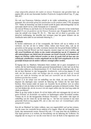 12
enige uitgezochte plaatsen des ouden en nieuwe Testaments zijn gevoelen leert, op
pagina 668, uit de zeer beroemde Gurtlers Profetische Godgeleerdheid Cap. 37, pag.
666, 667.
…
Zie ook wat Franciscus Fabritius schrijft in de vijfde verhandeling van zijn boek
genaamd: Het christelijk geloof der patriarchen en der profeten anno 1730, op pagina
325: ‘Onder de benaming van Juda en Israël wordt de ganse nakomelingschap van de
aartsvader Jakob vervat, welke bestaande uit 12 stammen’.
Zie ook de Witsius in zijn boek over De huishouding der verbonden in het vierde boek
kapittel 15 over de goederen van het Nieuwe Testament, par. 20 pagina 660 en par. 25
waar hij schrijft over Jesaja 59: 20, 21... ‘Dat men wel zo dient te gevoelen, van
derzelver toebrenging, dat dezelfde niet weinigen maar het ganse lichaam van de
Israëlische natie raakt en een nationale bekering is…’
Conclusie
Ik besluit ondertussen uit al het voorgaande, dat hieruit valt op te maken zo ik
vertrouw, (en het zal des te lichter vallen, indien men boven alles, ook op de
gevoelens en het gezag van zulke voorname mannen die hun grond beiden hebben in
het eeuwig blijvend Woord van God enigszins steunen mag) om vast te stellen, dat
alle zowel Israëlieten als Joden en dus zonder uitzondering van de 12 stammen, of
alle nakomelingen van Jakob (met de toenaam van Israël vereerd), in het laatste der
dagen tot Christus zullen bekeerd worden en door de goede God uit hun aan ons
onbekende schuilhoeken worden uitgehaald om tot Zijn kerk toegebracht en in één
geestelijk lichaam met de andere volkeren verenigd zullen worden.
...
Ik begrijp dan zo, Mijnheer, behoudens beter oordeel, dat er geen zwarigheid is te
stellen, dat het land Kanaän eertijds genoemd Immanuëlsland, te dier tijd van de ban
zal worden ontheven, zie Deuteronomium 32: 43. Doch met die bepaling welke ik zie
dat de heer Bierman in zijn hooggeachte Academische redevoering pagina 23 ook
stelt, dat het daarom echter niet heiliger dan de overige gedeelten van de wereld
wezen zal, zodat de bezitting van dat land een voorrecht van de Joden boven de
heidenen geschat kan worden.
Temeer is er de schijn voor de ontheffing van die vloek, als men immers (zelfs
degenen die daartegen zijn) vaststelt de bekering der Turken die het land thans
bezitten. Deze komen onder de naam van Assyriërs bij de profeten voor en zullen
mogelijk al vóór de Joden tot de Heere vergaderd, geroepen en bekeerd worden. Want
wie kan denken dat, als de inwoners tot een zegen zullen zijn, het land nog onder de
vloek zou blijven?
Maar ik ga nog verder in dezen. Ik wil de Joden zelfs niet ontzeggen dat zij niet tot
grote Politieke als Kerkelijke eer-ambten en bedieningen zullen bevorderd worden.
Temeer als ik zie dat hooggeachte Professor Wesselius - die anders vlak tégen de
ontheffing van die vloek die op het land ligt, is - het hen wel toestaat in zijn meer
genoemde Redevoering pagina 691, dat ze dan niet meer als vreemdelingen zullen
aangemerkt worden.
Kon dit nu Mijnheer! de Joden voldoen, men zou ongetwijfeld veel op hen winnen,
om die waan van voorrecht boven anderen af te leggen. Maar dit zal mogelijk meer
Gods- dan mensenwerk wezen. Hoewel Hij ook, ‘t is waar door hen als middelen in
Zijn hand gewoon is te werken, ter bevordering van de bekering der Volkeren. En
mogelijk dat we nog te ver van die (voor hen en voor de Kerk in het algemeen zeer
 