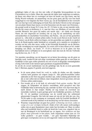 13
gelukkige) tijden af zijn, om hen met zulke of dergelijke beweegredenen tot ons
Christendom over te halen. Maar dat, tegen dat die tijden meer aankomen en naderen,
de Heere niet alleen hen zó overtuigen zal door de kracht van Zijn Geest, met het
Heilig Woord werkende, uit aanmerking van het grote goed, dat Hij voor hun heeft
weggelegd en voor degenen die Hem vrezen, [ja, van de heerlijkheid en het voorrecht
dat voor hun ligt in de toebrenging tot Gods Huis (de Kerke Christi) en het ontvangen
van een plaats binnen haar muren, en in het benoemen met die naam van Christenen, -
die gezegd wordt in Jesaja 56:5 (verg. Jes. 65: 15) beter te zijn, en met meerder recht,
dan die der zonen en dochteren, (t. w. naar het vlees van Abraham, of van enig ander
werelds Monarch, hoe groot hij anders ook mocht zijn) - als zijnde een eeuwige
Naam, die niet uitgeroeid zal worden,] dat zij (zeg ik) uit aanmerking van deze
onwaardeerbare en onschatbare Voorrechten, met Paulus, - die een uit hun geslachten
geweest is, - álles drek en schade achten zullen. En dat zij als Duiven in der vlucht tot
de Vensters van de Kerk zullen toevliegen, om het geestelijke aas (opdat ik zo spreke)
hun in de Bond-zegelen nader betekend en verzegeld, op te zamelen en verzadigd te
worden van het vette dier tarwe, welke in het Geestelijk Koninkrijk van de Messias,
tot volle verzadiging toe wordt uitgereikt. En voorts zich in deze dienst en lof, zonder
benijding van elkaar, zie Ezech. 37: 15-18 te beijveren en in de glans van hun
heerlijkheid zich te verblijden tot in eeuwigheid; meer dan toen de Ark des Verbonds
nog bij hen was, Jer. 3: 16, 17.
Tot meerdere opwekking van de begeerte tot en betere bevordering van dit grote en
heerlijke werk, oordeel ik dat ook enige voortekenen zullen gaan die zo zeer klaar en
Goddelijk in hun ogen zullen glinsteren als ooit of ooit in dergelijke omstandigheden
of enig werk Gods in der mensen ogen geschenen of geglinsterd hebben.
Ik zal die als zoveel merktekenen van die gelukkige tijd, bij de zo-even genoemde
heer J. Bierman, pagina 23 gesteld, eens kort opgeven.
 In de eerste plaats houdt het vrede in, welke de alsdan van alle vijanden
verloste kerk genieten zal volgens Jesaja 61. Alle geloofsverschillen zullen
ophouden en die Sion nog gram mochten zijn, zullen zodanig gekortwiekt zijn
dat ze niet zullen durven kikken; maar integendeel, hoewel geveinsd, zich aan
Christus zullen onderwerpen.
 Een tweede zal er in de kerk de tabernakel Gods gezien worden. Dat wil
zeggen, de Zaligmaker zal dezelve onzichtbaar, doch gevoelvol met Zijn
Goddelijke hulp en bewaring bij zijn, teneinde zij Hem voor Zijn troon dag en
nacht dienen in Zijn tempel. Hierbij zal nog komen de overvloed van
menselijke wijsheid, in geen geringe getal van Goddelijke gezanten, zie Psalm
68: 12, tot openbare overwinning van de wereld door het schitterend
glinsterende Evangelie. Het licht der maan zal zijn als het licht der zon, (Jes.
30:26) nader in zijn voortgang en voorspoed, zoals bij Ezechiël hoofdstuk 47
vertoond wordt en bij Johannes in de beschrijving van het nieuwe Jeruzalem.
 Waarmee vergezelschapt zal gaan hun gehele verbetering van leven, zeden en
vorige al te zeer verslapte kerktucht. Zodat al het volk samen rechtvaardigen
zullen zijn en geen Kanaänieter meer onder hen bevinden zal. Maar zij zullen
allen met koninklijk kleed in welke de bruid des Lams was, uitgedost zijn en
met de Bruidegom in de bruiloftzaal op- en ingaan. Niet verhuizen van hun
plaats, maar gelovende in hun plaats, zoals Augustinus weleer eens zei. Uit
welke goederen - en geen wonder, - een gans bijzondere blijdschap der
gelovigen voortspruiten zal en zij zich opgewekt vinden om hun Hemelkoning
 