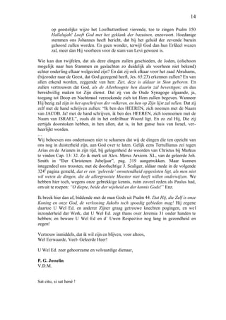 14
op geestelijke wijze het Loofhuttenfeest vierende, toe te zingen Psalm 150
Hallelujah! Looft God met het geklank der bazuinen, enzovoort. Hoedanige
stemmen ons Johannes heeft bericht, dat bij het geluid der zevende bazuin
gehoord zullen worden. En geen wonder, terwijl God dan hun Erfdeel wezen
zal, meer dan Hij voorheen voor de stam van Levi geweest is.
Wie kan dan twijfelen, dat als deze dingen zullen geschieden, de Joden, (ofschoon
mogelijk naar hun Stammen en geslachten zo duidelijk als voorheen niet bekend)
echter onderling elkaar welgezind zijn? En dat zij ook elkaar voor het zaad Abrahams,
(bijzonder naar de Geest, dat God gezegend heeft, Jes. 65:23) erkennen zullen? En van
allen erkend worden, zeggende van hen: Ziet, deze is aldaar in Sion geboren. En
zullen vertrouwen dat God, als de Allerhoogste hen daarin zal bevestigen; en dus
bereidwillig maken tot Zijn dienst. Dat zij van de Oude Synagoge afgaande, ja,
toegang tot Doop en Nachtmaal verzoekende zich tot Hem zullen begeven. Wanneer
Hij bezig zal zijn in het opschrijven der volkeren, en hen op Zijn lijst zal tellen. Dat zij
zelf met de hand schrijven zullen: “Ik ben des HEEREN, zich noemen met de Naam
van JACOB. Ja! met de hand schrijven, ik ben des HEEREN, zich toenoemen met de
Naam van ISRAEL”, zoals dit in het onfeilbaar Woord ligt. En zo zal Hij, Die zij
eertijds doorstoken hebben, in hen allen, dat is, in het ganse huis van Israel, ver-
heerlijkt worden.
…
Wij behoeven ons ondertussen niet te schamen dat wij de dingen die ten opzicht van
ons nog in duisterheid zijn, aan God over te laten. Gelijk eens Tertullianus zei tegen
Arius en de Arianen in zijn tijd, bij gelegenheid de woorden van Christus bij Markus
te vinden Cap. 13: 32. Zo ik merk uit Alex. Merus Arxiom. XL, van de geleerde Joh.
Smith in “Der Christenen Jubeljaar”, pag. 319 aangetrokken. Maar kunnen
integendeel ons troosten, met de doorluchtige J. Scaliger, aldaar mede in de volgende
324e
pagina gemeld, dat er een ‘geleerde’ onwetendheid opgesloten ligt, als men niet
wil weten de dingen, die de allergrootste Meester niet heeft willen onderwijzen. We
hebben hier toch, wegens onze gebrekkige kennis, ruim zoveel reden als Paulus had,
om uit te roepen: “O diepte, beide der wijsheid en der kennis Gods!” Enz.
Ik breek hier dan af, biddende met de man Gods uit Psalm 44. Dat Hij, die Zelf is onze
Koning en onze God, de verlossing Jakobs toch spoedig gebieden mag! Hij zegene
daartoe U Wel Ed. en anderer Zijner graag getrouwe knechten pogingen, en wel
inzonderheid dat Werk, dat U Wel Ed. zegt thans over Jeremia 31 onder handen te
hebben; en beware U Wel Ed en d’ Uwen Respective nog lang in gezondheid en
zegen!
Vertrouw inmiddels, dat ik wil zijn en blijven, voor altoos,
Wel Eerwaarde, Veel- Geleerde Heer!
U Wel Ed. zeer gehoorzame en volvaardige dienaar,
P. G. Josselin
V.D.M.
Sat citu, si sat hené !
 