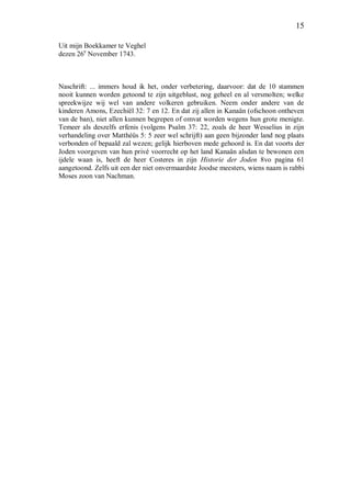 15
Uit mijn Boekkamer te Veghel
dezen 26e
November 1743.
Naschrift: ... immers houd ik het, onder verbetering, daarvoor: dat de 10 stammen
nooit kunnen worden getoond te zijn uitgeblust, nog geheel en al versmolten; welke
spreekwijze wij wel van andere volkeren gebruiken. Neem onder andere van de
kinderen Amons, Ezechiël 32: 7 en 12. En dat zij allen in Kanaän (ofschoon ontheven
van de ban), niet allen kunnen begrepen of omvat worden wegens hun grote menigte.
Temeer als deszelfs erfenis (volgens Psalm 37: 22, zoals de heer Wesselius in zijn
verhandeling over Matthéüs 5: 5 zeer wel schrijft) aan geen bijzonder land nog plaats
verbonden of bepaald zal wezen; gelijk hierboven mede gehoord is. En dat voorts der
Joden voorgeven van hun privé voorrecht op het land Kanaän alsdan te bewonen een
ijdele waan is, heeft de heer Costeres in zijn Historie der Joden 8vo pagina 61
aangetoond. Zelfs uit een der niet onvermaardste Joodse meesters, wiens naam is rabbi
Moses zoon van Nachman.
 