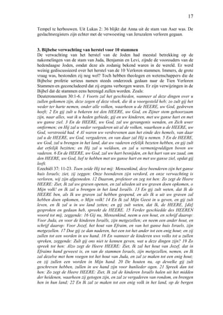 17
Tempel te herbouwen. Uit Lukas 2: 36 blijkt dat Anna uit de stam van Aser was. De
geslachtsregisters zijn echter met de verwoesting van Jeruzalem verloren gegaan.
3. Bijbelse verwachting van herstel voor 10 stammen
De verwachting van het herstel van de Joden had meestal betrekking op de
nakomelingen van de stam van Juda, Benjamin en Levi, zijnde de voorouders van de
hedendaagse Joden, omdat deze als zodanig bekend waren in de wereld. Er werd
weinig gediscussieerd over het herstel van de 10 Verloren stammen. Immers, de grote
vraag was, bestonden zij nog wel? Toch hebben theologen en wetenschappers die de
Bijbelse profetie serieus namen steeds onderzoek gedaan naar de Tien Verloren
Stammen en geconcludeerd dat zij ergens verborgen waren. Er zijn verwijzingen in de
Bijbel dat de stammen eens herenigd zullen worden. Zoals:
Deuteronomium 30:1-6. 1 Voorts zal het geschieden, wanneer al deze dingen over u
zullen gekomen zijn, deze zegen of deze vloek, die ik u voorgesteld heb; zo zult gij het
weder ter harte nemen, onder alle volken, waarheen u de HEERE, uw God, gedreven
heeft; 2 En gij zult u bekeren tot den HEERE, uw God, en Zijner stem gehoorzaam
zijn, naar alles, wat ik u heden gebiede, gij en uw kinderen, met uw ganse hart en met
uw ganse ziel. 3 En de HEERE, uw God, zal uw gevangenis wenden, en Zich uwer
ontfermen; en Hij zal u weder vergaderen uit al de volken, waarheen u de HEERE, uw
God, verstrooid had. 4 Al waren uw verdrevenen aan het einde des hemels, van daar
zal u de HEERE, uw God, vergaderen, en van daar zal Hij u nemen. 5 En de HEERE,
uw God, zal u brengen in het land, dat uw vaderen erfelijk bezeten hebben, en gij zult
dat erfelijk bezitten; en Hij zal u weldoen, en zal u vermenigvuldigen boven uw
vaderen. 6 En de HEERE, uw God, zal uw hart besnijden, en het hart van uw zaad, om
den HEERE, uw God, lief te hebben met uw ganse hart en met uw ganse ziel, opdat gij
leeft.
Ezechiël 37: 11-23. Toen zeide Hij tot mij: Mensenkind, deze beenderen zijn het ganse
huis Israels; ziet, zij zeggen: Onze beenderen zijn verdord, en onze verwachting is
verloren, wij zijn afgesneden. 12 Daarom, profeteer en zeg tot hen: Zo zegt de Heere
HEERE: Ziet, Ik zal uw graven openen, en zal ulieden uit uw graven doen opkomen, o
Mijn volk! en Ik zal u brengen in het land Israëls. 13 En gij zult weten, dat Ik de
HEERE ben, als Ik uw graven zal hebben geopend, en als Ik u uit uw graven zal
hebben doen opkomen, o Mijn volk! 14 En Ik zal Mijn Geest in u geven, en gij zult
leven, en Ik zal u in uw land zetten; en gij zult weten, dat Ik, de HEERE, [dit]
gesproken en gedaan heb, spreekt de HEERE. 15 Verder geschiedde des HEEREN
woord tot mij, zeggende: 16 Gij nu, Mensenkind, neem u een hout, en schrijf daarop:
Voor Juda, en voor de kinderen Israëls, zijn metgezellen; en neem een ander hout, en
schrijf daarop: Voor Jozef, het hout van Efraim, en van het ganse huis Israels, zijn
metgezellen. 17 Doe gij ze dan naderen, het een tot het ander tot een enig hout; en zij
zullen tot een worden in uw hand. 18 En wanneer de kinderen uws volks tot u zullen
spreken, zeggende: Zult gij ons niet te kennen geven, wat u deze dingen zijn? 19 Zo
spreek tot hen: Alzo zegt de Heere HEERE: Ziet, Ik zal het hout van Jozef, dat in
Efraims hand geweest is, en van de stammen Israels, zijn metgezellen, nemen, en Ik
zal dezelve met hem voegen tot het hout van Juda, en zal ze maken tot een enig hout;
en zij zullen een worden in Mijn hand. 20 De houten nu, op dewelke gij zult
geschreven hebben, zullen in uw hand zijn voor hunlieder ogen. 21 Spreek dan tot
hen: Zo zegt de Heere HEERE: Ziet, Ik zal de kinderen Israëls halen uit het midden
der heidenen, waarheen zij getogen zijn, en zal ze vergaderen van rondom, en brengen
hen in hun land; 22 En Ik zal ze maken tot een enig volk in het land, op de bergen
 