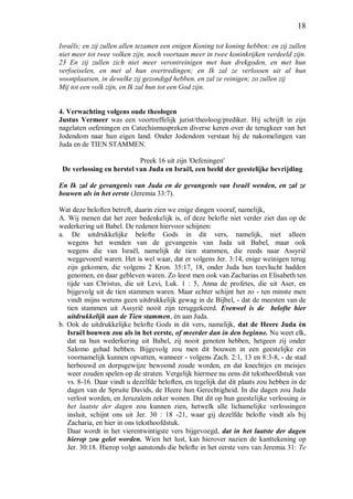 18
Israëls; en zij zullen allen tezamen een enigen Koning tot koning hebben; en zij zullen
niet meer tot twee volken zijn, noch voortaan meer in twee koninkrijken verdeeld zijn.
23 En zij zullen zich niet meer verontreinigen met hun drekgoden, en met hun
verfoeiselen, en met al hun overtredingen; en Ik zal ze verlossen uit al hun
woonplaatsen, in dewelke zij gezondigd hebben, en zal ze reinigen; zo zullen zij
Mij tot een volk zijn, en Ik zal hun tot een God zijn.
4. Verwachting volgens oude theologen
Justus Vermeer was een voortreffelijk jurist/theoloog/prediker. Hij schrijft in zijn
nagelaten oefeningen en Catechismuspreken diverse keren over de terugkeer van het
Jodendom naar hun eigen land. Onder Jodendom verstaat hij de nakomelingen van
Juda en de TIEN STAMMEN.
Preek 16 uit zijn 'Oefeningen'
De verlossing en herstel van Juda en Israël, een beeld der geestelijke bevrijding
En Ik zal de gevangenis van Juda en de gevangenis van Israël wenden, en zal ze
bouwen als in het eerste (Jeremia 33:7).
Wat deze beloften betreft, daarin zien we enige dingen vooraf, namelijk,
A. Wij menen dat het zeer bedenkelijk is, of deze belofte niet verder ziet dan op de
wederkering uit Babel. De redenen hiervoor schijnen:
a. De uitdrukkelijke belofte Gods in dit vers, namelijk, niet alleen
wegens het wenden van de gevangenis van Juda uit Babel, maar ook
wegens die van Israël, namelijk de tien stammen, die reeds naar Assyrië
weggevoerd waren. Het is wel waar, dat er volgens Jer. 3:14, enige weinigen terug
zijn gekomen, die volgens 2 Kron. 35:17, 18, onder Juda hun toevlucht hadden
genomen, en daar gebleven waren. Zo leest men ook van Zacharias en Elisabeth ten
tijde van Christus, die uit Levi, Luk. 1 : 5, Anna de profetes, die uit Aser, en
bijgevolg uit de tien stammen waren. Maar echter schijnt het zo - ten minste men
vindt mijns wetens geen uitdrukkelijk gewag in de Bijbel, - dat de meesten van de
tien stammen uit Assyrië nooit zijn teruggekeerd. Evenwel is de belofte hier
uitdrukkelijk aan de Tien stammen, én aan Juda.
b. Ook de uitdrukkelijke belofte Gods in dit vers, namelijk, dat de Heere Juda èn
Israël bouwen zou als in het eerste, of meerder dan in den beginne. Nu weet elk,
dat na hun wederkering uit Babel, zij nooit genoten hebben, hetgeen zij onder
Salomo gehad hebben. Bijgevolg zou men dit bouwen in een geestelijke zin
voornamelijk kunnen opvatten, wanneer - volgens Zach. 2:1, 13 en 8:3-8, - de stad
herbouwd en dorpsgewijze bewoond zoude worden, en dat knechtjes en meisjes
weer zouden spelen op de straten. Vergelijk hiermee nu eens dit teksthoofdstuk van
vs. 8-16. Daar vindt u dezelfde beloften, en tegelijk dat dit plaats zou hebben in de
dagen van de Spruite Davids, de Heere hun Gerechtigheid. In die dagen zou Juda
verlost worden, en Jeruzalem zeker wonen. Dat dit op hun geestelijke verlossing in
het laatste der dagen zou kunnen zien, hetwelk alle lichamelijke verlossingen
insluit, schijnt ons uit Jer. 30 : 18 -21, waar gij dezelfde belofte vindt als bij
Zacharia, en hier in ons teksthoofdstuk.
Daar wordt in het vierentwintigste vers bijgevoegd, dat in het laatste der dagen
hierop zou gelet worden. Wien het lust, kan hierover nazien de kanttekening op
Jer. 30:18. Hierop volgt aanstonds die belofte in het eerste vers van Jeremia 31: Te
 