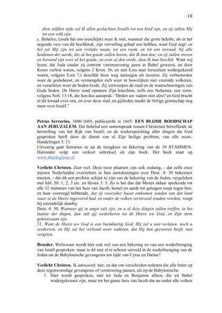 19
dien zelfden tijde zal Ik allen geslachten Israëls tot een God zijn, en zij zullen Mij
tot een volk zijn.
c. Behalve, (zoals het ons toeschijnt) weet ik niet, wanneer die grote belofte, als in het
negende vers van dit hoofdstuk, zijn vervulling gehad zou hebben, waar God zegt: en
het zal Mij zijn tot een vrolijke naam, tot een roem, en tot een sieraad, bij alle
heidenen der aarde, die al het goede zullen horen, dat Ik hun doe; en zij zullen vrezen
en beroerd zijn over al het goede, en over al den vrede, dien Ik hun beschik. Want wij
lezen, dat Juda (nadat zij omtrent vierenzeventig jaren in Babel geweest, en door
Kores verlost waren, volgens 2 Kron. 36, en met Ezra naar Jeruzalem wedergekeerd
waren, volgens Ezra 7,) dezelfde boze weg insloegen als tevoren. Zij verbasterden
weer de godsdienst, en vermengden zich weer in huwelijken met vreemde volkeren,
en verachtten weer de boden Gods. Zij verwierpen de raad en de waarschuwingen van
Gods boden. De Heere zond opnieuw Zijn knechten, zelfs een Nehemia, een vorst,
volgens Neh. 13:18, die hen dus aansprak: “Deden uw vaders niet alzo? en God bracht
al dit kwaad over ons, en over deze stad, en gijlieden maakt de hittige gramschap nog
meer over Israël.”
Petrus Serrarius, 1600-1669, publiceerde in 1665: EEN BLIJDE BOODSCHAP
AAN JERUZALEM. Het behelsd een samenspraak tussen Christenen betreffende de
herstelling van het Rijk van Israël; en de wederoprichting aller dingen die God
gesproken heeft door de dienst van al Zijn heilige profeten, van alle eeuw,
Handelingen 3: 21.
Uitvoerig gaat Serrarius in op de terugkeer en bekering van de 10 STAMMEN.
Hieronder volgt een verkort uittreksel uit zijn boek. Het boek staat op
www.theologienet.nl
Verlicht Christen. Zeer wel. Deze twee plaatsen zijn ook zodanig, - dat zelfs onze
nieuwe Nederlandse overzetters in hun aantekeningen over Deut. 4: 30 bekennen
moeten, - dat dit een profetie schijnt te zijn van de bekering van de Joden, vergeleken
met hfd. 30: 1, 2, 3 etc. en Hoséa 3: 5. Zo is het dan dat Mozes aldaar sprekende tot
alle 12 stammen van het huis van Jacob, hemel en aarde tot getuigen roept tegen hen;
en haar voorzegd hebbende, dat zij voorzeker haast omkomen zouden van dat land
waar ze de Heere ingevoerd had, en onder de volken verstrooid zouden worden, voegt
hij uiteindelijk daarbij:
Deut. 4: 30. Wanneer gij in angst zult zijn, en u al deze dingen zullen treffen, in het
laatste der dagen, dan zult gij wederkeren tot de Heere uw God, en Zijn stem
gehoorzaam zijn.
31. Want de Heere uw God is een barmhartig God, Hij zal u niet verlaten, noch u
verderven, en Hij zal het verbond uwer vaderen, dat Hij hen gezworen heeft, niet
vergeten.
Broeder. Weliswaar wordt hier ook wel van een bekering en van een wederbrenging
van Israël gesproken: maar is dit niet al te schoon vervuld in de wederbrenging van de
Joden uit de Babylonische gevangenis ten tijde van Cyrus en Darius?
Verlicht Christen. Ik antwoord: nee; en dat om verscheiden redenen die alle beter op
deze tegenwoordige gevangenis of verstrooiing passen, als op de Babylonische.
1. Hier wordt gesproken, niet tot Juda en Benjamin alleen, die uit Babel
wedergekomen zijn, maar tot het ganse huis van Jacob dat nu onder alle volken
 