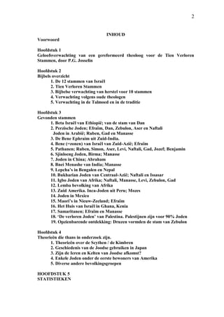 2
INHOUD
Voorwoord
Hoofdstuk 1
Geloofsverwachting van een gereformeerd theoloog voor de Tien Verloren
Stammen, door P.G. Josselin
Hoofdstuk 2
Bijbels overzicht
1. De 12 stammen van Israël
2. Tien Verloren Stammen
3. Bijbelse verwachting van herstel voor 10 stammen
4. Verwachting volgens oude theologen
5. Verwachting in de Talmoed en in de traditie
Hoofdstuk 3
Gevonden stammen
1. Beta Israël van Ethiopië; van de stam van Dan
2. Perzische Joden; Efraïm, Dan, Zebulon, Aser en Naftali
Joden in Arabië; Ruben, Gad en Manasse
3. De Bene Ephraim uit Zuid-India.
4. Bene (=zonen) van Israël van Zuid-Azië; Efraïm
5. Pathanen; Ruben, Simon, Aser, Levi, Naftali, Gad, Jozef; Benjamin
6. Sjinloeng Joden, Birma; Manasse
7. Joden in China; Abraham
8. Bnei Menashe van India; Manasse
9. Lepcha’s in Bengalen en Nepal
10. Bukharian Joden van Centraal-Azië; Naftali en Issasar
11. Igbo Joden van Afrika; Naftali, Manasse, Levi, Zebulon, Gad
12. Lemba bevolking van Afrika
13. Zuid Amerika. Inca-Joden uit Peru; Mozes
14. Joden in Mexico
15. Maori’s in Nieuw-Zeeland; Efraïm
16. Het Huis van Israël in Ghana, Kenia
17. Samaritanen; Efraïm en Manasse
18. ‘De verloren Joden’ van Palestina. Palestijnen zijn voor 90% Joden
19. Opzienbarende ontdekking: Druzen vormden de stam van Zebulon
Hoofdstuk 4
Theorieën die thans in onderzoek zijn.
1. Theorieën over de Scythen / de Kimbren
2. Geschiedenis van de Joodse gebruiken in Japan
3. Zijn de Ieren en Kelten van Joodse afkomst?
4. Enkele Joden onder de eerste bewoners van Amerika
5. Diverse andere bevolkingsgroepen
HOOFDSTUK 5
STATISTIEKEN
 