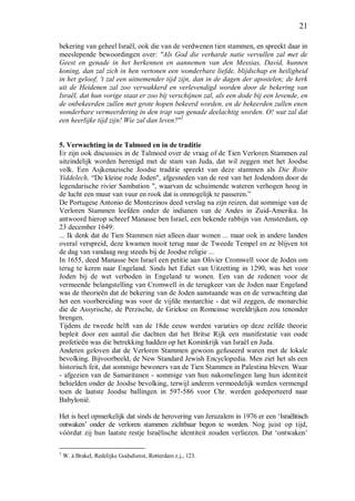 21
bekering van geheel Israël, ook die van de verdwenen tien stammen, en spreekt daar in
meeslepende bewoordingen over: "Als God die verharde natie vervullen zal met de
Geest en genade in het herkennen en aannemen van den Messias, David, hunnen
koning, dan zal zich in hen vertonen een wonderbare liefde, blijdschap en heiligheid
in het geloof, 't zal een uitnemender tijd zijn, dan in de dagen der apostelen; de kerk
uit de Heidenen zal zoo verwakkerd en verlevendigd worden door de bekering van
Israël, dat hun vorige staat er zoo bij verschijnen zal, als een dode bij een levende, en
de onbekeerden zullen met grote hopen bekeerd worden, en de bekeerden zullen enen
wonderbare vermeerdering in den trap van genade deelachtig worden. O! wat zal dat
een heerlijke tijd zijn! Wie zal dan leven?"2
5. Verwachting in de Talmoed en in de traditie
Er zijn ook discussies in de Talmoed over de vraag of de Tien Verloren Stammen zal
uiteindelijk worden herenigd met de stam van Juda, dat wil zeggen met het Joodse
volk. Een Asjkenazische Joodse traditie spreekt van deze stammen als Die Roite
Yiddelech, “De kleine rode Joden", afgesneden van de rest van het Jodendom door de
legendarische rivier Sambation ", waarvan de schuimende wateren verhogen hoog in
de lucht een muur van vuur en rook dat is onmogelijk te passeren.”
De Portugese Antonio de Montezinos deed verslag na zijn reizen, dat sommige van de
Verloren Stammen leefden onder de indianen van de Andes in Zuid-Amerika. In
antwoord hierop schreef Manasse ben Israel, een bekende rabbijn van Amsterdam, op
23 december 1649:
... Ik denk dat de Tien Stammen niet alleen daar wonen ... maar ook in andere landen
overal verspreid, deze kwamen nooit terug naar de Tweede Tempel en ze blijven tot
de dag van vandaag nog steeds bij de Joodse religie ...
In 1655, deed Manasse ben Israel een petitie aan Olivier Cromwell voor de Joden om
terug te keren naar Engeland. Sinds het Edict van Uitzetting in 1290, was het voor
Joden bij de wet verboden in Engeland te wonen. Een van de redenen voor de
vermeende belangstelling van Cromwell in de terugkeer van de Joden naar Engeland
was de theorieën dat de bekering van de Joden aanstaande was en de verwachting dat
het een voorbereiding was voor de vijfde monarchie - dat wil zeggen, de monarchie
die de Assyrische, de Perzische, de Griekse en Romeinse wereldrijken zou tenonder
brengen.
Tijdens de tweede helft van de 18de eeuw werden variaties op deze zelfde theorie
bepleit door een aantal die dachten dat het Britse Rijk een manifestatie van oude
profetieën was die betrekking hadden op het Koninkrijk van Israël en Juda.
Anderen geloven dat de Verloren Stammen gewoon gefuseerd waren met de lokale
bevolking. Bijvoorbeeld, de New Standard Jewish Encyclopedia. Men ziet het als een
historisch feit, dat sommige bewoners van de Tien Stammen in Palestina bleven. Waar
- afgezien van de Samaritanen - sommige van hun nakomelingen lang hun identiteit
behielden onder de Joodse bevolking, terwijl anderen vermoedelijk werden vermengd
toen de laatste Joodse ballingen in 597-586 voor Chr. werden gedeporteerd naar
Babylonië.
Het is heel opmerkelijk dat sinds de herovering van Jeruzalem in 1976 er een ‘Israëlitisch
ontwaken’ onder de verloren stammen zichtbaar begon te worden. Nog juist op tijd,
vóórdat zij hun laatste restje Israëlische identiteit zouden verliezen. Dat ‘ontwaken’
2
W. à Brakel, Redelijke Godsdienst, Rotterdam z.j., 123.
 