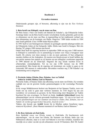 23
Hoofdstuk 3
Gevonden stammen
Onderstaande groepen zijn, of beweren, afkomstig te zijn van de Tien Verloren
Stammen
1. Beta Israël van Ethiopië; van de stam van Dan
De Beta Israel, (=huis van Israël) ook bekend als Falasha’s, zijn Ethiopische Joden.
Sommige leden van de Beta Israël evenals verscheidene Joodse geleerden, geloven dat
ze afstammen van de stam van Dan, in tegenstelling tot het traditionele verhaal van
hun afstamming van de koningin van Sheba. Ongeveer 7.000 Joden werden in 1984
naar Israël gebracht. Circa 18.000 Joden blijven achter.
In 1991 heeft er een buitengewoon riskante en geslaagde operatie plaatsgevonden om
de Ethiopische Joden uit het belegerde Addis Abeba naar Israël te brengen. Met één
Boeing 747 gingen 1080 mensen aan boord.
Onder druk heeft de regering besloten in september 2008 om nog eens 3.000 mensen
in Ethiopië te controleren om in aanmerking te komen voor Aliya (=terugkeer naar
Israël). De criteria voor deze mensen is dat zij moet aantonen, óf hun echtgenoot
moeders hebben uit het Jodendom. Zij moeten een bloedverwant in Israël hebben die
een petitie namens hen opstelt en zij moeten op een tellinglijst voorkomen opgesteld
in 1999 bekend als de Efrati-lijst. Degenen die nog steeds wachten leven in
erbarmelijke omstandigheden. Tot nu toe zijn 2.500 mensen van de 3000
gecontroleerd. Men hoopt dat de regering zal instemmen om verder te gaan en de
resterende 500 mensen te onderzoeken. Bovendien wachten nog 5.700 Falasha’s op
toestemming om te emigreren.
2. Perzische Joden; Efraïm, Dan, Zebulon, Aser en Naftali
Joden in Arabië; Ruben, Gad en Manasse
Perzische Joden, of Iraanse Joden zijn afkomstig van de stam van Efraïm. Zij vormden
oudtijds een van de grootste Joodse gemeenschappen in het voormalige Perzische
Rijk.
In de vroege Middeleeuwen besloot ene Benjamin uit het Spaanse Tudela, zoon van
Jonah om op zoek te gaan naar verloren stammen. In 1165 begon hij aan een
wereldreis vol avonturen en gevaren. In het Reisverslag door Benjamin uit Tudelo
beschreef hij zijn ervaringen. In Perzië en beide Arabisch Schiereiland kwam hij
afstammelingen van de verloren gewaande Israëlieten tegen. “Er zijn in het land van
Perzië afstammelingen van vier stammen van Israel te vinden. Dan, Zebulon, Aser en
Naftali. Ze worden geregeerd door hun prins, Josef de Leviet.”
Tijdens zijn bezoek aan Arabië kwam bij in Kheibar andere Israelieten tegen,
waarover bij schreef. „Deze Mannen stammen af van Ruben, Gad en Manasse.”
3. De Bene Ephraim uit Zuid-India.
Bene betekend zonen van Efraïm wonen in Zuid-India. Zij beschouwen zich
nakomelingen van de stam van Efraïm. De Nasranis van Kerala, India zijn van
Hebreeuwse afkomst, maar er is niet veel bekend is over hun verleden, waardoor het
moeilijk om er zeker van dat zij ook afstammen van de 10 Stammen. (Ref. Dr Asahel
 