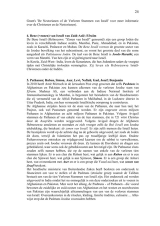 24
Grant's 'De Nestorianen of de Verloren Stammen van Israël' voor meer informatie
over de Christenen en de Nestorianen).
4. Bene (=zonen) van Israël van Zuid-Azië; Efraïm
De Bene Israël (Hebreeuws: "Zonen van Israël" genoemd) zijn een groep Joden die
leven in verschillende Indiase steden, Mumbai, Pune, Ahmadabad; en in Pakistan,
zoals in Karachi, Peshawer en Multan. De Bene Israël vormen de grootste sector van
de Joodse bevolking van het subcontinent, en vormt het grootste deel van die soms
aangeduid als Pakistaanse Joden. De taal van de Bene Israël is Joods-Marathi, een
vorm van Marathi. Van hen zijn er al geëmigreerd naar Israël.
In Kerela, Zuid-West- India, leven de Kenanieten, die hun Jodendom sedert de vroegste
tijden met Christelijke invloeden vermengden. Zij leven als Hebreeuwse Israël-
Christenen onder de Indiërs.
5. Pathanen; Ruben, Simon, Aser, Levi, Naftali, Gad, Jozef; Benjamin
In 2010 heeft Amir Mizroch in de Jerusalem Post erop gewezen dat zelfs Pashtuns in
Afghanistan en Pakistan zou kunnen afkomen van de verloren Joodse stam van
Efraim. Shahnaz Ali, een verbonden aan de Indiase National Institute of
Immunohaematology in Mumbai, is begonnen het bestuderen van de bloedmonsters
die zij verzameld van de Afridi Pathanen in Malihabad, in de Lucknow district in
Uttar Pradesh, India, om hun vermeende Israëlitische oorsprong te controleren.
De Afghaanse strijders horen tot de stam van de Pathanen, die naar hun taal, het
Pasjtoe, ook wel Pastoenen genoemd worden. Er zijn ongeveer zeven miljoen
Pathanen in Afghanistan en acht miljoen Pathanen in Pakistan. Volgens Avigail
stammen de Pathanen af van enkele van de tien stammen, die in 721 vóór Christus
door de Assyriërs werden weggevoerd. Volgens Avigail dragen de Afghanen
Hebreeuwse amuletten en noemden ze zich vroeger zelfs de Bné Israël een Joodse
uitdrukking, die betekent: de zonen van Israël. Er zijn zelfs mensen die Israël heten.
De besnijdenis wordt op de achtste dag na de geboorte uitgevoerd, net zoals de Joden
dit doen, terwijl de Islamieten het pas op twaalfjarige leeftijd doen. Oudere
Pathanvrouwen ontsteken op vrijdagavond kaarsen om de sabbat te verwelkomen,
precies zoals ook Joodse vrouwen dit doen. Ze kennen de Davidsster en dragen een
gebedskleed, waar soms ook de gebedskwasten aan bevestigd zijn. De Pathaanse clans
zouden zelfs namen hebben, die op de namen van enkele van de verloren tien
stammen lijken. Er is een clan die Rabani heet, wat gelijk is aan Ruben en er is een
clan die Sjinwari heet, wat gelijk is aan Sjimoon, Simon. Er is een groep die Ashuri
heet, wat overeenkomt met Aser en er is een groep die Yusuf-zai heet, wat zonen van
Jozef betekent.
Het Israëlische ministerie van Buitenlandse Zaken heeft besloten om onderzoek te
financieren om vast te stellen of de Pashtuns (etnische groep waaruit de Taliban
bestaat) een van de tien Verloren Stammen van Israël zijn. Het onderzoek zal worden
uitgevoerd in India omdat het nu onmogelijk is om deze onderzoeken uit te voeren in
Afghanistan en Pakistan. Men weet het allang, de Pashtuns - of Pathanen - die vooral
bewonen de zuidelijke en zuid-oosten van Afghanistan en het westen en noordwesten
van Pakistan zijn waarschijnlijk afstammelingen van een van de verloren stammen
van Israël. Overeenkomsten in de rituelen, kleding, familie tradities, culinaire ... Alles
wijst erop dat de Pashtuns Joodse voorouders hebben.
 