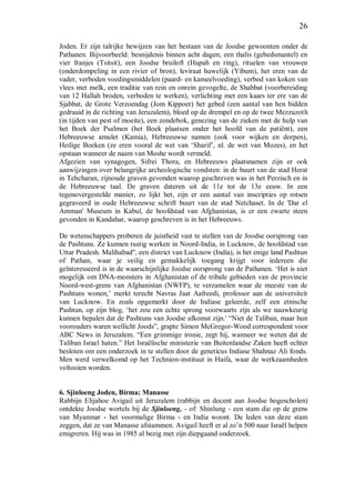 26
Joden. Er zijn talrijke bewijzen van het bestaan van de Joodse gewoonten onder de
Pathanen. Bijvoorbeeld: besnijdenis binnen acht dagen; een thalis (gebedsmantel) en
vier franjes (Tsitsit), een Joodse bruiloft (Hupah en ring), rituelen van vrouwen
(onderdompeling in een rivier of bron), leviraat huwelijk (Yibum), het eren van de
vader, verboden voedingsmiddelen (paard- en kameelvoeding), verbod van koken van
vlees met melk, een traditie van rein en onrein gevogelte, de Shabbat (voorbereiding
van 12 Hallah broden, verboden te werken), verlichting met een kaars ter ere van de
Sjabbat, de Grote Verzoendag (Jom Kippoer) het gebed (een aantal van hen bidden
gedraaid in de richting van Jeruzalem), bloed op de drempel en op de twee Mezzuzoth
(in tijden van pest of moeite), een zondebok, genezing van de zieken met de hulp van
het Boek der Psalmen (het Boek plaatsen onder het hoofd van de patiënt), een
Hebreeuwse amulet (Kamia), Hebreeuwse namen (ook voor wijken en dorpen),
Heilige Boeken (ze eren vooral de wet van ‘Sharif’, nl. de wet van Mozes), en het
opstaan wanneer de naam van Moshe wordt vermeld.
Afgezien van synagogen, Sifrei Thora, en Hebreeuws plaatsnamen zijn er ook
aanwijzingen over belangrijke archeologische vondsten: in de buurt van de stad Herat
in Tehcharan, zijnoude graven gevonden waarop geschreven was in het Perzisch en in
de Hebreeuwse taal. De graven dateren uit de 11e tot de 13e eeuw. In een
tegenovergestelde manier, zo lijkt het, zijn er een aantal van inscripties op rotsen
gegraveerd in oude Hebreeuwse schrift buurt van de stad Netchaset. In de 'Dar el
Amman' Museum in Kabul, de hoofdstad van Afghanistan, is er een zwarte steen
gevonden in Kandahar, waarop geschreven is in het Hebreeuws.
De wetenschappers proberen de juistheid vast te stellen van de Joodse oorsprong van
de Pashtuns. Ze kunnen rustig werken in Noord-India, in Lucknow, de hoofdstad van
Uttar Pradesh. Malihabad'', een district van Lucknow (India), is het enige land Pashtun
of Pathan, waar je veilig en gemakkelijk toegang krijgt voor iedereen die
geïnteresseerd is in de waarschijnlijke Joodse oorsprong van de Pathanen. ‘Het is niet
mogelijk om DNA-monsters in Afghanistan of de tribale gebieden van de provincie
Noord-west-grens van Afghanistan (NWFP), te verzamelen waar de meeste van de
Pashtuns wonen,’ merkt terecht Navras Jaat Aafreedi, professor aan de universiteit
van Lucknow. En zoals opgemerkt door de Indiase geleerde, zelf een etnische
Pashtun, op zijn blog, ‘het zou een echte sprong voorwaarts zijn als we nauwkeurig
kunnen bepalen dat de Pashtuns van Joodse afkomst zijn.' “Niet de Taliban, maar hun
voorouders waren wellicht Joods”, grapte Simon McGregor-Wood correspondent voor
ABC News in Jeruzalem. “Een grimmige ironie, zegt hij, wanneer we weten dat de
Taliban Israel haten.” Het Israëlische ministerie van Buitenlandse Zaken heeft echter
besloten om een onderzoek in te stellen door de geneticus Indiase Shahnaz Ali fonds.
Men werd verwelkomd op het Technion-instituut in Haifa, waar de werkzaamheden
voltooien worden.
6. Sjinloeng Joden, Birma; Manasse
Rabbijn Elijahoe Avigail uit Jeruzalem (rabbijn en docent aan Joodse hogescholen)
ontdekte Joodse wortels bij de Sjinloeng, - of: Shinlung - een stam die op de grens
van Myanmar - het voormalige Birma - en India woont. De leden van deze stam
zeggen, dat ze van Manasse afstammen. Avigail heeft er al zo’n 500 naar Israël helpen
emigreren. Hij was in 1985 al bezig met zijn diepgaand onderzoek.
 