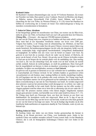 27
Kashmiri Joden
De Kashmiri’s kunnen afstammelingen zijn van de 10 Verloren Stammen. Zij wonen
ten Noorden van India, Hun aantal is circa 5 miljoen. Hoewel zij Moslims zijn dragen
ze Bijbelse namen, bijvoorbeeld Cleb (Caleb), Israel, Hahana, and Lavni..."
(Searching for the Lost Tribes, by Winston Pickett, p. 51.) Zij vieren het Paasfeest en
hebben de overlevering dat ze komen uit Israel. Een onderzoeksgroep is bezig om
meerdere overeenkomsten te bestuderen.
7. Joden in China; Abraham
In het bergachtige gebied ten noordwesten van China, ten westen van de Min-rivier,
nabij de grens van Tibet, in Szechuan leeft een oud volk genoemd door de Chinezen,
Chiang-Min, - Chiangmi - die ongeveer 250.000 mensen uitmaken.
De taal van de Chiang stam was vergeten en ze hadden ook hun oude schrift verloren.
Deze stam had al een bijzondere Israëlische manier van leven voor 2300 jaar.
Volgens hun traditie, is de Chiang stam de afstammeling van Abraham, en had hun
voorvader 12 zonen. Degenen onder hen die geen Chinese vrouwen namen lijken nog
steeds Semitisch. De karaktereigenschappen van dit volk zijn integriteit, liefde voor de
naaste, wederzijdse hulp, vrijgevigheid, bescheidenheid, verlegenheid, dankbaarheid
en koppigheid. Ze hebben ook een vreze voor de hemel en respect voor God. Zij
geloven in een God die ze noemen Abachi de vader van de hemel, of Mabichu, de
geest van de hemel, of ook Tian, Hemel. Als gevolg van de Chinese invloeden roepen
ze God aan op de bergen die de centrale plaats voor de aanbidding zijn. Hun mening
van God is, die van een almachtige God, die waakt over de hele wereld, de wereld
eerlijk oordeelt, beloont de rechtvaardigen, en straft de goddelozen. Deze God geeft
hen de mogelijkheid om berouw te doen en daardoor verzoening te krijgen voor hun
misdaden. In tijden van moeilijkheden, noemen ze God Yahweh.
Ze geloven ook in geesten en demonen en ze zijn verboden hen te aanbidden; maar dit
is waarschijnlijk een Chinese invloed. In het verleden hadden ze geschreven rollen
van perkament en ook boeken; maar vandaag hebben zij slechts mondelinge tradities.
Zij zelf begrijpen niet dat zij de gebeden elke week reciteren. De Chiang stam heeft
een heel bijzondere manier van leven gebaseerd op het aanbieden van dierenoffers die
lijken overeenkomstig te zijn met de Tien Stammen van Israël. Ze worden uitgevoerd
door priesters waarvan het priesterschap wordt doorgegeven via erfenis van vader op
zoon. Dit was dezelfde in het oude Israël. Op het moment van het offer worden 12
vlaggen geplaatst rond het altaar om te leren dat ze afkomstig zijn uit een vader die 12
zonen had. De priesters moeten schone witte kleren dragen. Ongehuwde mannen
mogen geen priester worden, wat hetzelfde was in het oude Israël (Leviticus 21:7, 13).
De Chiang stam heeft een Nieuwjaar feest, een feest der feesten en een feest van
dankbaarheid. De besnijdenis wordt niet uitgevoerd. Maar na de 7e dag of aan de
vooravond van de 40ste dag van het leven van het kind, wordt een witte haan geslacht
ter ere van het kind en hij krijgt een naam. Tot op de huidige dag houden zij de drie
Israëlische bedevaartfeesten en respecteren daarbij de Tien Geboden, zoals zij ook ons
bekend zijn.
Kaifeng Joden in China
De Kaifeng Joden zijn leden van een kleine Joodse gemeenschap die bestaat in
Kaifeng, in de Henan provincie van China, voor honderden jaren. Joden in het
moderne China van oudsher noemden zichzelf Youtai (vanuit Juda ) in het Mandarijn
Chinees; dat is ook de belangrijkste hedendaagse Chinese taal voor Joden in het
algemeen.
 
