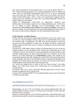 28
Een stenen monument in de stad suggereert dat ze er waren ten minste sinds 231 v.
Chr. Volgens historische gegevens, een Joodse gemeenschap leefde in Kaifeng ten
minste vanaf de Noordelijke Song-dynastie (960-1127) tot in de late negentiende
eeuw. Het wordt ook vermeld dat in 1163 Ustad Leiwei (Levi) belast werd met de
religie (Ustad betekent leraar, rabbi ), en dat ze een ingebouwde synagoge bezaten,
omgeven door een studiehal, een ritueel bad, een gemeenschappelijke keuken, een
koosjer slachten, en een sukkah.
Tijdens de Ming-dynastie (1368-1644), een Ming-keizer verleende zeven
familienamen voor de Joden, waardoor zij tot vandaag herkenbaar zijn: Ai, Shi, Gao,
Jin, Li, Zhang, en Zhao; afkomstig van de oorspronkelijke zeven Joodse
familienamen: Ezra, Simon, Cohen, Gilbert, Levi, Jozua en Jonathan. Interessant is
dat twee van deze: Jin en Shi equivalent zijn aan gemeenschappelijke Joodse namen in
het westen: Goud en Stone. (Goldstone, een veel voorkomende Joodse naam)
8. Bnei Menashe van India; Manasse
De Bnei Menashe (uit noordoost India) zeggen afkomstig te zijn van de verloren stam
van Manasse. Hun mondelinge tradities zeggen dat ze oorspronkelijk komen vanuit
het Perzische Rijk in Afghanistan. Het land werd Assyrië genoemd, voordat het
veroverd werd door Babylonië en daarna door de Meden en Perzen. Volgens hun
tradities, gingen zij naar China, waar ze vanwege vervolging de wijk namen naar India
en Zuid-Azië.
Een groep van 7.000 Indiase Joden is erkend als afstammelingen van een van de tien
verloren stammen van het koninkrijk Israël. Volgens hun ovelevering zijn ze ruim
2.200 jaar (in de tijd van de Griekse overheersing) geleden uit Galilea trokken en naar
oostelijke richting gegaan. De groep wordt beschouwd af te stammen van de stam
Manasse. Zij wonen momenteel in de Indo-Burmese jungles, naar verluidt na een
eeuwenlange trektocht door Irak, Afghanistan en Zuid-China. Deze groep heeft enkele
antieke gebruiken die alleen in het Jodendom bestaan, waaronder de besnijdenis van
jongetjes op de achtste dag na de geboorte. Ze vierden ook een feest waarin matzes
werden gegeten terwijl het normaliter geen broodeters zijn.
Zie “Accros the sabbath River; in search of the Lost Tribes of Israel”, door Hillel
Halkin. Lost Tribes from Assyrië, door Avihail Brin en in het Hebreeuws door
Isssachar Katzir.
In augustus 2007 zijn de eerste 1000 Bnei Menashe gearriveerd in Israël. Daarna
kwamen er problemen met de verdere Aliya.
In januari 2013 keerde het 2000ste
lid van de Bnei Menashe stam uit het Nood-Oosten
van India terug naar Israël.
Van de Himalaya naar Tel Aviv
REFORMATORISCH DAGBLAD 21-06-2010 12:15 Martin Janssen
Nakomelingen van de in 722 voor Christus naar Assyrië gedeporteerde stam van
Manasse blijken in India te wonen. Na 2700 jaar keren sommigen van hen terug naar
het land van hun voorouders.
Begin deze maand speelde er zich op Israëls internationale vliegveld Ben Gurion een
opvallend schouwspel af, dat de nieuwsgierigheid van veel reizigers wekte. Er landde
 